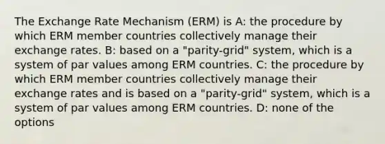 The Exchange Rate Mechanism (ERM) is A: the procedure by which ERM member countries collectively manage their exchange rates. B: based on a "parity-grid" system, which is a system of par values among ERM countries. C: the procedure by which ERM member countries collectively manage their exchange rates and is based on a "parity-grid" system, which is a system of par values among ERM countries. D: none of the options