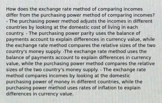 How does the exchange rate method of comparing incomes differ from the purchasing power method of comparing incomes? - The purchasing power method adjusts the incomes in different countries by looking at the domestic cost of living in each country. - The purchasing power parity uses the balance of payments account to explain differences in currency value, while the exchange rate method compares the relative sizes of the two country's money supply. -The exchange rate method uses the balance of payments account to explain differences in currency value, while the purchasing power method compares the relative sizes of the two country's money supply. - The exchange rate method compares incomes by looking at the domestic purchasing power of money in different countries, while the purchasing power method uses rates of inflation to explain differences in currency value.