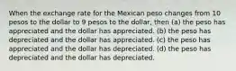 When the exchange rate for the Mexican peso changes from 10 pesos to the dollar to 9 pesos to the dollar, then (a) the peso has appreciated and the dollar has appreciated. (b) the peso has depreciated and the dollar has appreciated. (c) the peso has appreciated and the dollar has depreciated. (d) the peso has depreciated and the dollar has depreciated.