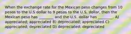 When the exchange rate for the Mexican peso changes from 10 pesos to the U.S dollar to 9 pesos to the U.S. dollar, then the Mexican peso has ________ and the U.S. dollar has ________. A) appreciated; appreciated B) depreciated; appreciated C) appreciated; depreciated D) depreciated; depreciated