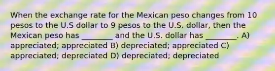 When the exchange rate for the Mexican peso changes from 10 pesos to the U.S dollar to 9 pesos to the U.S. dollar, then the Mexican peso has ________ and the U.S. dollar has ________. A) appreciated; appreciated B) depreciated; appreciated C) appreciated; depreciated D) depreciated; depreciated