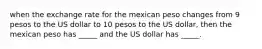 when the exchange rate for the mexican peso changes from 9 pesos to the US dollar to 10 pesos to the US dollar, then the mexican peso has _____ and the US dollar has _____.