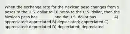 When the exchange rate for the Mexican peso changes from 9 pesos to the U.S. dollar to 10 pesos to the U.S. dollar, then the Mexican peso has ________ and the U.S. dollar has ________. A) appreciated; appreciated B) depreciated; appreciated C) appreciated; depreciated D) depreciated; depreciated