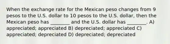 When the exchange rate for the Mexican peso changes from 9 pesos to the U.S. dollar to 10 pesos to the U.S. dollar, then the Mexican peso has ________ and the U.S. dollar has ________. A) appreciated; appreciated B) depreciated; appreciated C) appreciated; depreciated D) depreciated; depreciated