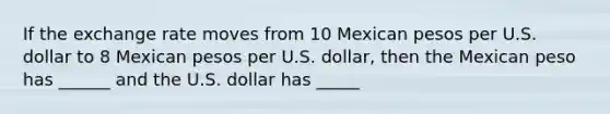 If the exchange rate moves from 10 Mexican pesos per U.S. dollar to 8 Mexican pesos per U.S. dollar, then the Mexican peso has ______ and the U.S. dollar has _____