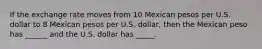 If the exchange rate moves from 10 Mexican pesos per U.S. dollar to 8 Mexican pesos per U.S. dollar, then the Mexican peso has ______ and the U.S. dollar has _____.