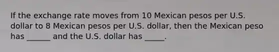 If the exchange rate moves from 10 Mexican pesos per U.S. dollar to 8 Mexican pesos per U.S. dollar, then the Mexican peso has ______ and the U.S. dollar has _____.