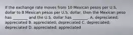 If the exchange rate moves from 10 Mexican pesos per U.S. dollar to 8 Mexican pesos per U.S. dollar, then the Mexican peso has ________ and the U.S. dollar has ________. A. depreciated; appreciated B. appreciated; depreciated C. depreciated; depreciated D. appreciated; appreciated