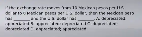 If the exchange rate moves from 10 Mexican pesos per U.S. dollar to 8 Mexican pesos per U.S. dollar, then the Mexican peso has ________ and the U.S. dollar has ________. A. depreciated; appreciated B. appreciated; depreciated C. depreciated; depreciated D. appreciated; appreciated