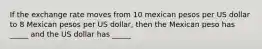 If the exchange rate moves from 10 mexican pesos per US dollar to 8 Mexican pesos per US dollar, then the Mexican peso has _____ and the US dollar has _____