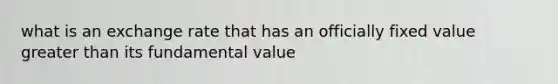 what is an exchange rate that has an officially fixed value greater than its fundamental value