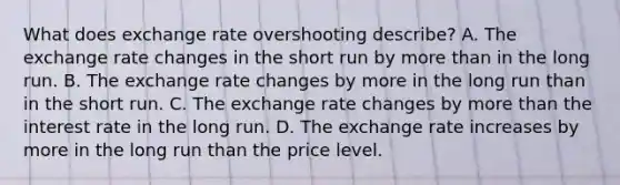 What does exchange rate overshooting​ describe? A. The exchange rate changes in the short run by <a href='https://www.questionai.com/knowledge/keWHlEPx42-more-than' class='anchor-knowledge'>more than</a> in the long run. B. The exchange rate changes by more in the long run than in the short run. C. The exchange rate changes by more than the interest rate in the long run. D. The exchange rate increases by more in the long run than the price level.