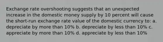 Exchange rate overshooting suggests that an unexpected increase in the domestic money supply by 10 percent will cause the short-run exchange rate value of the domestic currency to: a. depreciate by more than 10% b. depreciate by less than 10% c. appreciate by more than 10% d. appreciate by less than 10%