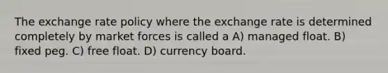 The exchange rate policy where the exchange rate is determined completely by market forces is called a A) managed float. B) fixed peg. C) free float. D) currency board.