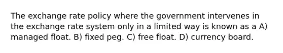 The exchange rate policy where the government intervenes in the exchange rate system only in a limited way is known as a A) managed float. B) fixed peg. C) free float. D) currency board.