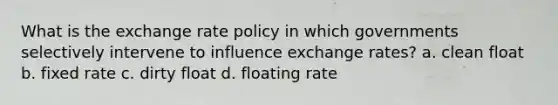 What is the exchange rate policy in which governments selectively intervene to influence exchange rates? a. clean float b. fixed rate c. dirty float d. floating rate