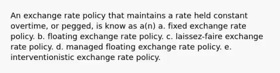 An exchange rate policy that maintains a rate held constant overtime, or pegged, is know as a(n) a. fixed exchange rate policy. b. floating exchange rate policy. c. laissez-faire exchange rate policy. d. managed floating exchange rate policy. e. interventionistic exchange rate policy.