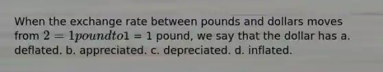 When the exchange rate between pounds and dollars moves from 2 = 1 pound to1 = 1 pound, we say that the dollar has a. deflated. b. appreciated. c. depreciated. d. inflated.