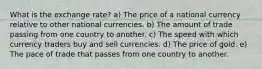 What is the exchange rate? a) The price of a national currency relative to other national currencies. b) The amount of trade passing from one country to another. c) The speed with which currency traders buy and sell currencies. d) The price of gold. e) The pace of trade that passes from one country to another.