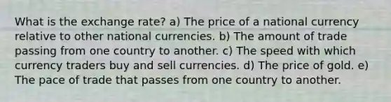 What is the exchange rate? a) The price of a national currency relative to other national currencies. b) The amount of trade passing from one country to another. c) The speed with which currency traders buy and sell currencies. d) The price of gold. e) The pace of trade that passes from one country to another.