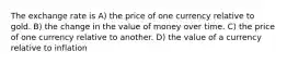 The exchange rate is A) the price of one currency relative to gold. B) the change in the value of money over time. C) the price of one currency relative to another. D) the value of a currency relative to inflation