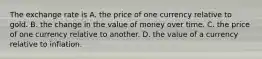 The exchange rate is A. the price of one currency relative to gold. B. the change in the value of money over time. C. the price of one currency relative to another. D. the value of a currency relative to inflation.