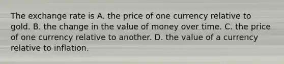 The exchange rate is A. the price of one currency relative to gold. B. the change in the value of money over time. C. the price of one currency relative to another. D. the value of a currency relative to inflation.