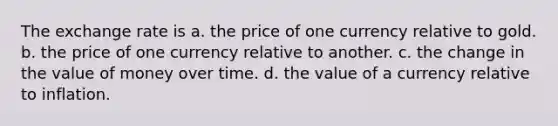 The exchange rate is a. the price of one currency relative to gold. b. the price of one currency relative to another. c. the change in the value of money over time. d. the value of a currency relative to inflation.