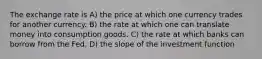 The exchange rate is A) the price at which one currency trades for another currency. B) the rate at which one can translate money into consumption goods. C) the rate at which banks can borrow from the Fed. D) the slope of the investment function