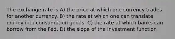 The exchange rate is A) the price at which one currency trades for another currency. B) the rate at which one can translate money into consumption goods. C) the rate at which banks can borrow from the Fed. D) the slope of the investment function