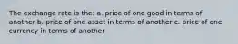 The exchange rate is the: a. price of one good in terms of another b. price of one asset in terms of another c. price of one currency in terms of another