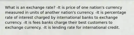 What is an exchange rate? -It is price of one nation's currency measured in units of another nation's currency. -It is percentage rate of interest charged by international banks to exchange currency. -It is fees banks charge their best customers to exchange currency. -It is lending rate for international credit.