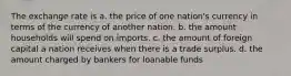 The exchange rate is a. the price of one nation's currency in terms of the currency of another nation. b. the amount households will spend on imports. c. the amount of foreign capital a nation receives when there is a trade surplus. d. the amount charged by bankers for loanable funds