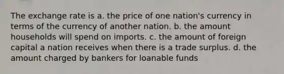 The exchange rate is a. the price of one nation's currency in terms of the currency of another nation. b. the amount households will spend on imports. c. the amount of foreign capital a nation receives when there is a trade surplus. d. the amount charged by bankers for loanable funds