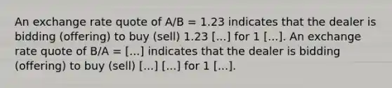 An exchange rate quote of A/B = 1.23 indicates that the dealer is bidding (offering) to buy (sell) 1.23 [...] for 1 [...]. An exchange rate quote of B/A = [...] indicates that the dealer is bidding (offering) to buy (sell) [...] [...] for 1 [...].