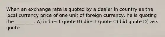 When an exchange rate is quoted by a dealer in country as the local currency price of one unit of foreign currency, he is quoting the ________. A) indirect quote B) direct quote C) bid quote D) ask quote