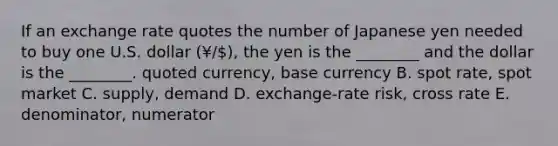 If an exchange rate quotes the number of Japanese yen needed to buy one U.S. dollar​ (¥/), the yen is the​ ________ and the dollar is the ​________. quoted​ currency, base currency B. spot​ rate, spot market C. ​supply, demand D. ​exchange-rate risk, cross rate E. ​denominator, numerator