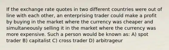 If the exchange rate quotes in two different countries were out of line with each other, an enterprising trader could make a profit by buying in the market where the currency was cheaper and simultaneously selling it in the market where the currency was more expensive. Such a person would be known as: A) spot trader B) capitalist C) cross trader D) arbitrageur