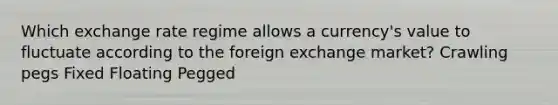 Which exchange rate regime allows a currency's value to fluctuate according to the foreign exchange market? Crawling pegs Fixed Floating Pegged