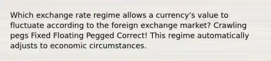 Which exchange rate regime allows a currency's value to fluctuate according to the foreign exchange market? Crawling pegs Fixed Floating Pegged Correct! This regime automatically adjusts to economic circumstances.