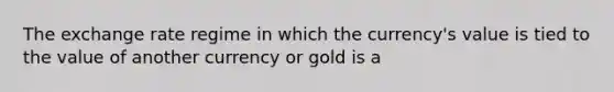 The exchange rate regime in which the currency's value is tied to the value of another currency or gold is a