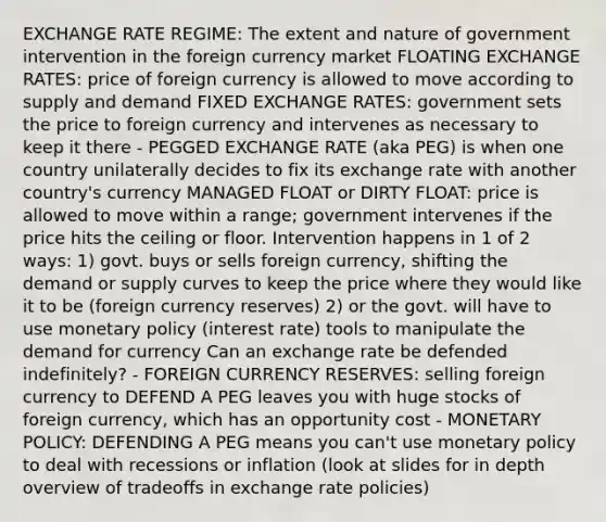 EXCHANGE RATE REGIME: The extent and nature of government intervention in the foreign currency market FLOATING EXCHANGE RATES: price of foreign currency is allowed to move according to supply and demand FIXED EXCHANGE RATES: government sets the price to foreign currency and intervenes as necessary to keep it there - PEGGED EXCHANGE RATE (aka PEG) is when one country unilaterally decides to fix its exchange rate with another country's currency MANAGED FLOAT or DIRTY FLOAT: price is allowed to move within a range; government intervenes if the price hits the ceiling or floor. Intervention happens in 1 of 2 ways: 1) govt. buys or sells foreign currency, shifting the demand or supply curves to keep the price where they would like it to be (foreign currency reserves) 2) or the govt. will have to use monetary policy (interest rate) tools to manipulate the demand for currency Can an exchange rate be defended indefinitely? - FOREIGN CURRENCY RESERVES: selling foreign currency to DEFEND A PEG leaves you with huge stocks of foreign currency, which has an opportunity cost - MONETARY POLICY: DEFENDING A PEG means you can't use monetary policy to deal with recessions or inflation (look at slides for in depth overview of tradeoffs in exchange rate policies)