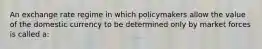 An exchange rate regime in which policymakers allow the value of the domestic currency to be determined only by market forces is called a: