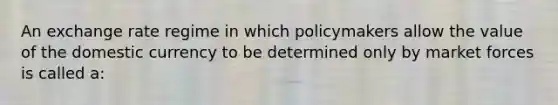 An exchange rate regime in which policymakers allow the value of the domestic currency to be determined only by market forces is called a: