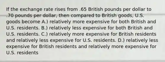 If the exchange rate rises from .65 British pounds per dollar to .70 pounds per dollar, then compared to British goods, U.S. goods become A.) relatively more expensive for both British and U.S. residents. B.) relatively less expensive for both British and U.S. residents. C.) relatively more expensive for British residents and relatively less expensive for U.S. residents. D.) relatively less expensive for British residents and relatively more expensive for U.S. residents