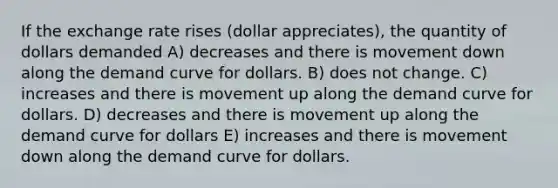 If the exchange rate rises (dollar appreciates), the quantity of dollars demanded A) decreases and there is movement down along the demand curve for dollars. B) does not change. C) increases and there is movement up along the demand curve for dollars. D) decreases and there is movement up along the demand curve for dollars E) increases and there is movement down along the demand curve for dollars.