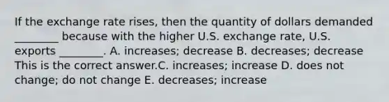 If the exchange rate​ rises, then the quantity of dollars demanded​ ________ because with the higher U.S. exchange​ rate, U.S. exports​ ________. A. ​increases; decrease B. ​decreases; decrease This is the correct answer.C. ​increases; increase D. does not​ change; do not change E. ​decreases; increase