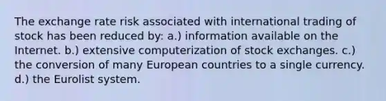 The exchange rate risk associated with international trading of stock has been reduced by: a.) information available on the Internet. b.) extensive computerization of stock exchanges. c.) the conversion of many European countries to a single currency. d.) the Eurolist system.