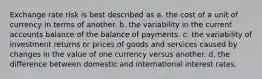 Exchange rate risk is best described as a. the cost of a unit of currency in terms of another. b. the variability in the current accounts balance of the balance of payments. c. the variability of investment returns or prices of goods and services caused by changes in the value of one currency versus another. d. the difference between domestic and international interest rates.