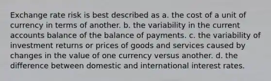 Exchange rate risk is best described as a. the cost of a unit of currency in terms of another. b. the variability in the curren<a href='https://www.questionai.com/knowledge/k7x83BRk9p-t-accounts' class='anchor-knowledge'>t accounts</a> balance of the balance of payments. c. the variability of investment returns or prices of goods and services caused by changes in the value of one currency versus another. d. the difference between domestic and international interest rates.